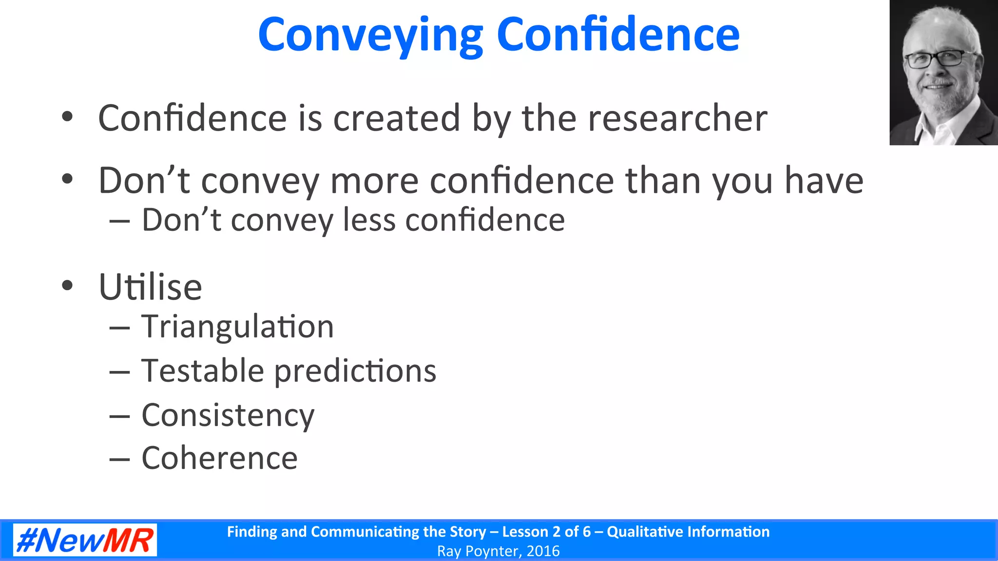 Finding	
  and	
  Communica-ng	
  the	
  Story	
  –	
  Lesson	
  2	
  of	
  6	
  –	
  Qualita-ve	
  Informa-on	
  
Ray	
  Poynter,	
  2016	
  
Conveying	
  Conﬁdence	
  
•  Conﬁdence	
  is	
  created	
  by	
  the	
  researcher	
  
•  Don’t	
  convey	
  more	
  conﬁdence	
  than	
  you	
  have	
  
–  Don’t	
  convey	
  less	
  conﬁdence	
  
•  U5lise	
  
–  Triangula5on	
  
–  Testable	
  predic5ons	
  
–  Consistency	
  
–  Coherence	
  
 