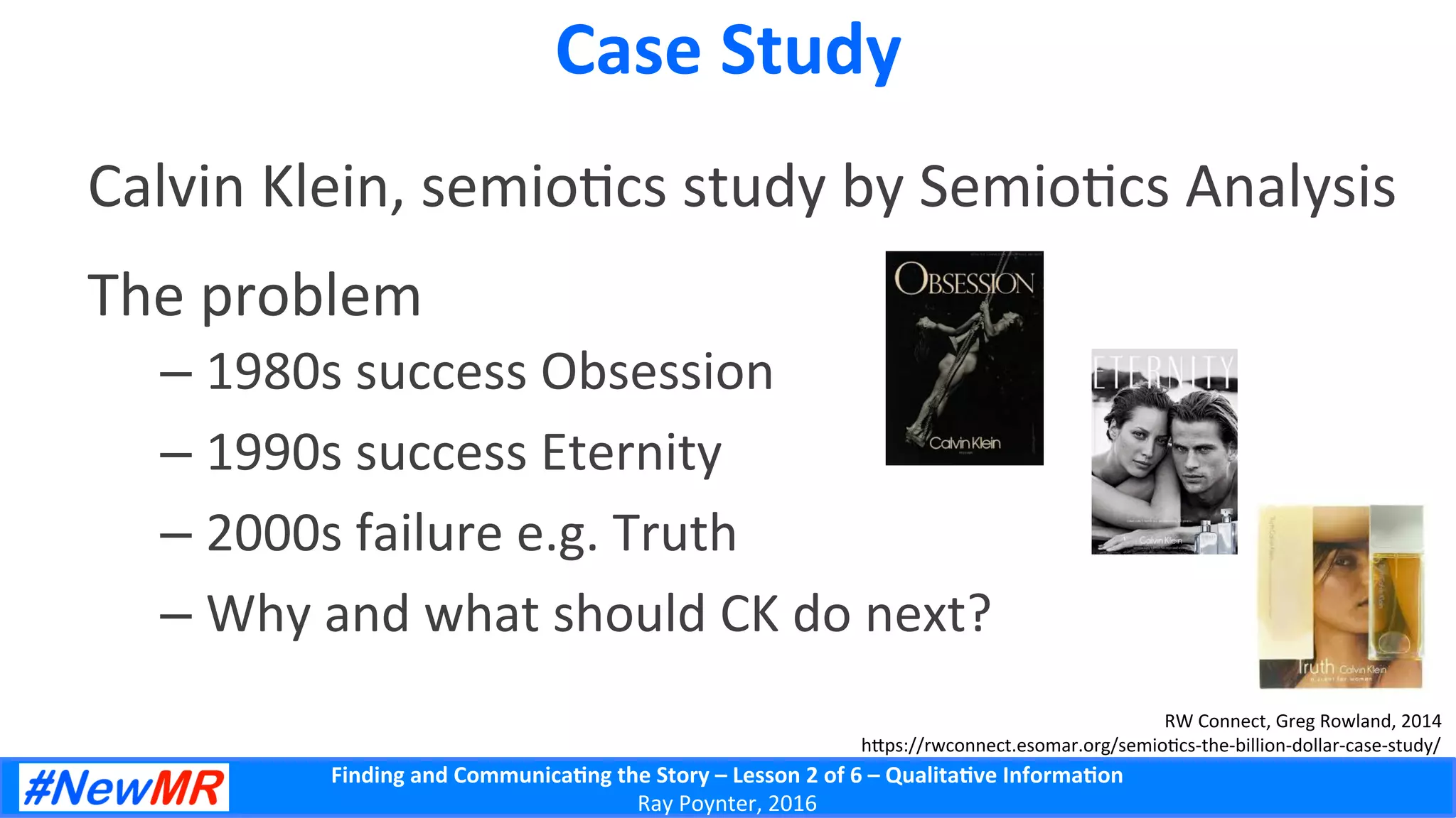 Finding	
  and	
  Communica-ng	
  the	
  Story	
  –	
  Lesson	
  2	
  of	
  6	
  –	
  Qualita-ve	
  Informa-on	
  
Ray	
  Poynter,	
  2016	
  
Case	
  Study	
  
Calvin	
  Klein,	
  semio5cs	
  study	
  by	
  Semio5cs	
  Analysis	
  
The	
  problem	
  
– 1980s	
  success	
  Obsession	
  
– 1990s	
  success	
  Eternity	
  
– 2000s	
  failure	
  e.g.	
  Truth	
  
– Why	
  and	
  what	
  should	
  CK	
  do	
  next?	
  
RW	
  Connect,	
  Greg	
  Rowland,	
  2014	
  
h]ps://rwconnect.esomar.org/semio5cs-­‐the-­‐billion-­‐dollar-­‐case-­‐study/	
  
 
