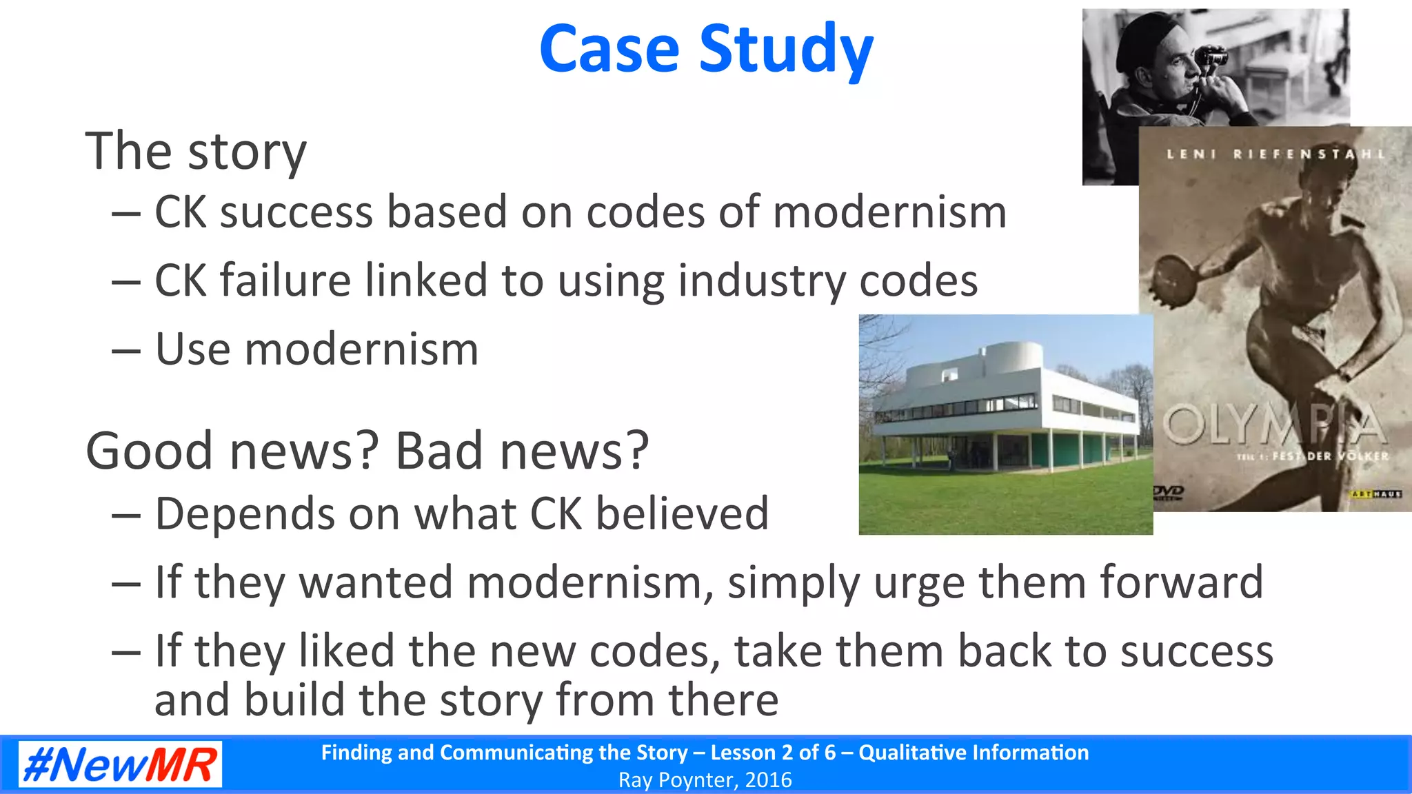 Finding	
  and	
  Communica-ng	
  the	
  Story	
  –	
  Lesson	
  2	
  of	
  6	
  –	
  Qualita-ve	
  Informa-on	
  
Ray	
  Poynter,	
  2016	
  
Case	
  Study	
  
The	
  story	
  
– CK	
  success	
  based	
  on	
  codes	
  of	
  modernism	
  
– CK	
  failure	
  linked	
  to	
  using	
  industry	
  codes	
  
– Use	
  modernism	
  
Good	
  news?	
  Bad	
  news?	
  
– Depends	
  on	
  what	
  CK	
  believed	
  
– If	
  they	
  wanted	
  modernism,	
  simply	
  urge	
  them	
  forward	
  
– If	
  they	
  liked	
  the	
  new	
  codes,	
  take	
  them	
  back	
  to	
  success	
  
and	
  build	
  the	
  story	
  from	
  there	
  
 