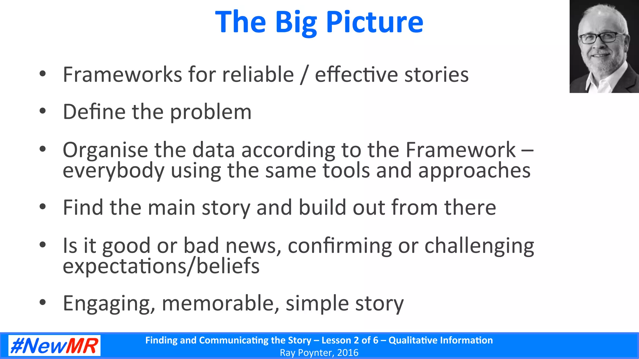 Finding	
  and	
  Communica-ng	
  the	
  Story	
  –	
  Lesson	
  2	
  of	
  6	
  –	
  Qualita-ve	
  Informa-on	
  
Ray	
  Poynter,	
  2016	
  
The	
  Big	
  Picture	
  
•  Frameworks	
  for	
  reliable	
  /	
  eﬀec5ve	
  stories	
  
•  Deﬁne	
  the	
  problem	
  
•  Organise	
  the	
  data	
  according	
  to	
  the	
  Framework	
  –	
  
everybody	
  using	
  the	
  same	
  tools	
  and	
  approaches	
  
•  Find	
  the	
  main	
  story	
  and	
  build	
  out	
  from	
  there	
  
•  Is	
  it	
  good	
  or	
  bad	
  news,	
  conﬁrming	
  or	
  challenging	
  
expecta5ons/beliefs	
  
•  Engaging,	
  memorable,	
  simple	
  story	
  
 