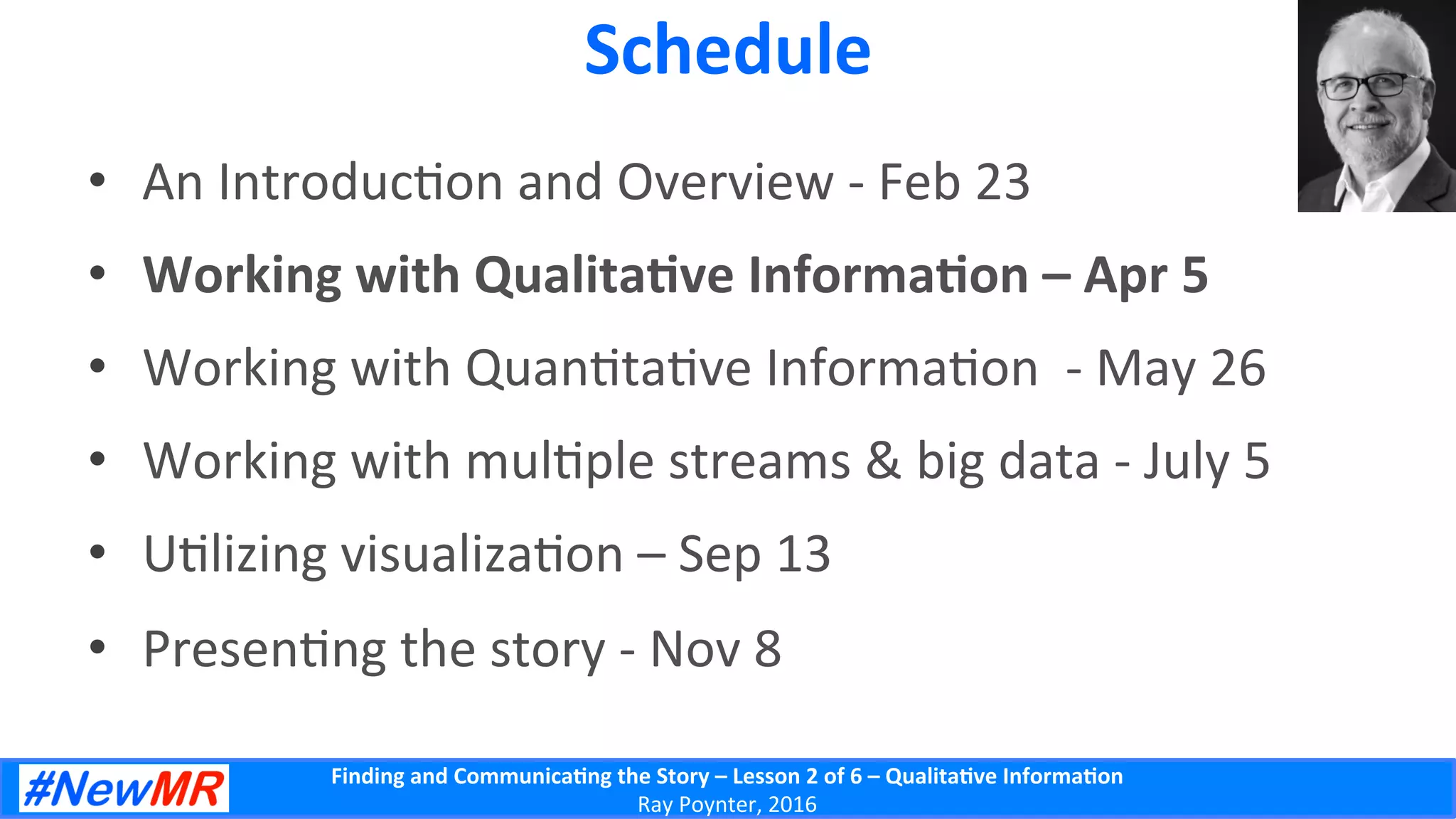 Finding	
  and	
  Communica-ng	
  the	
  Story	
  –	
  Lesson	
  2	
  of	
  6	
  –	
  Qualita-ve	
  Informa-on	
  
Ray	
  Poynter,	
  2016	
  
Schedule	
  
•  An	
  Introduc5on	
  and	
  Overview	
  -­‐	
  Feb	
  23	
  	
  
•  Working	
  with	
  Qualita-ve	
  Informa-on	
  –	
  Apr	
  5	
  	
  
•  Working	
  with	
  Quan5ta5ve	
  Informa5on	
  	
  -­‐	
  May	
  26	
  	
  
•  Working	
  with	
  mul5ple	
  streams	
  &	
  big	
  data	
  -­‐	
  July	
  5	
  	
  
•  U5lizing	
  visualiza5on	
  –	
  Sep	
  13	
  	
  
•  Presen5ng	
  the	
  story	
  -­‐	
  Nov	
  8	
  	
  
 