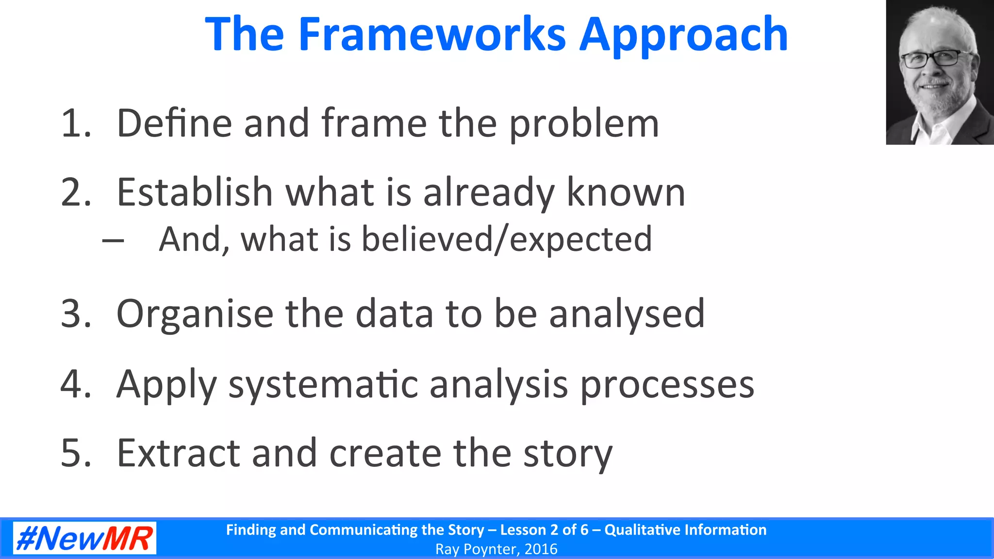 Finding	
  and	
  Communica-ng	
  the	
  Story	
  –	
  Lesson	
  2	
  of	
  6	
  –	
  Qualita-ve	
  Informa-on	
  
Ray	
  Poynter,	
  2016	
  
The	
  Frameworks	
  Approach	
  
1.  Deﬁne	
  and	
  frame	
  the	
  problem	
  
2.  Establish	
  what	
  is	
  already	
  known	
  
–  And,	
  what	
  is	
  believed/expected	
  
3.  Organise	
  the	
  data	
  to	
  be	
  analysed	
  
4.  Apply	
  systema5c	
  analysis	
  processes	
  
5.  Extract	
  and	
  create	
  the	
  story	
  
 