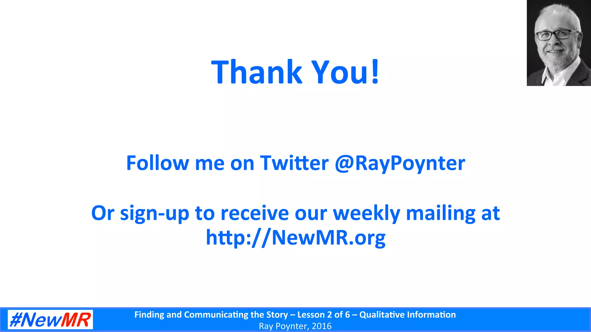 Finding	
  and	
  Communica-ng	
  the	
  Story	
  –	
  Lesson	
  2	
  of	
  6	
  –	
  Qualita-ve	
  Informa-on	
  
Ray	
  Poynter,	
  2016	
  
Thank	
  You!	
  
	
  
	
  
Follow	
  me	
  on	
  Twiber	
  @RayPoynter	
  
	
  
Or	
  sign-­‐up	
  to	
  receive	
  our	
  weekly	
  mailing	
  at	
  	
  
hbp://NewMR.org	
  	
  	
  
 