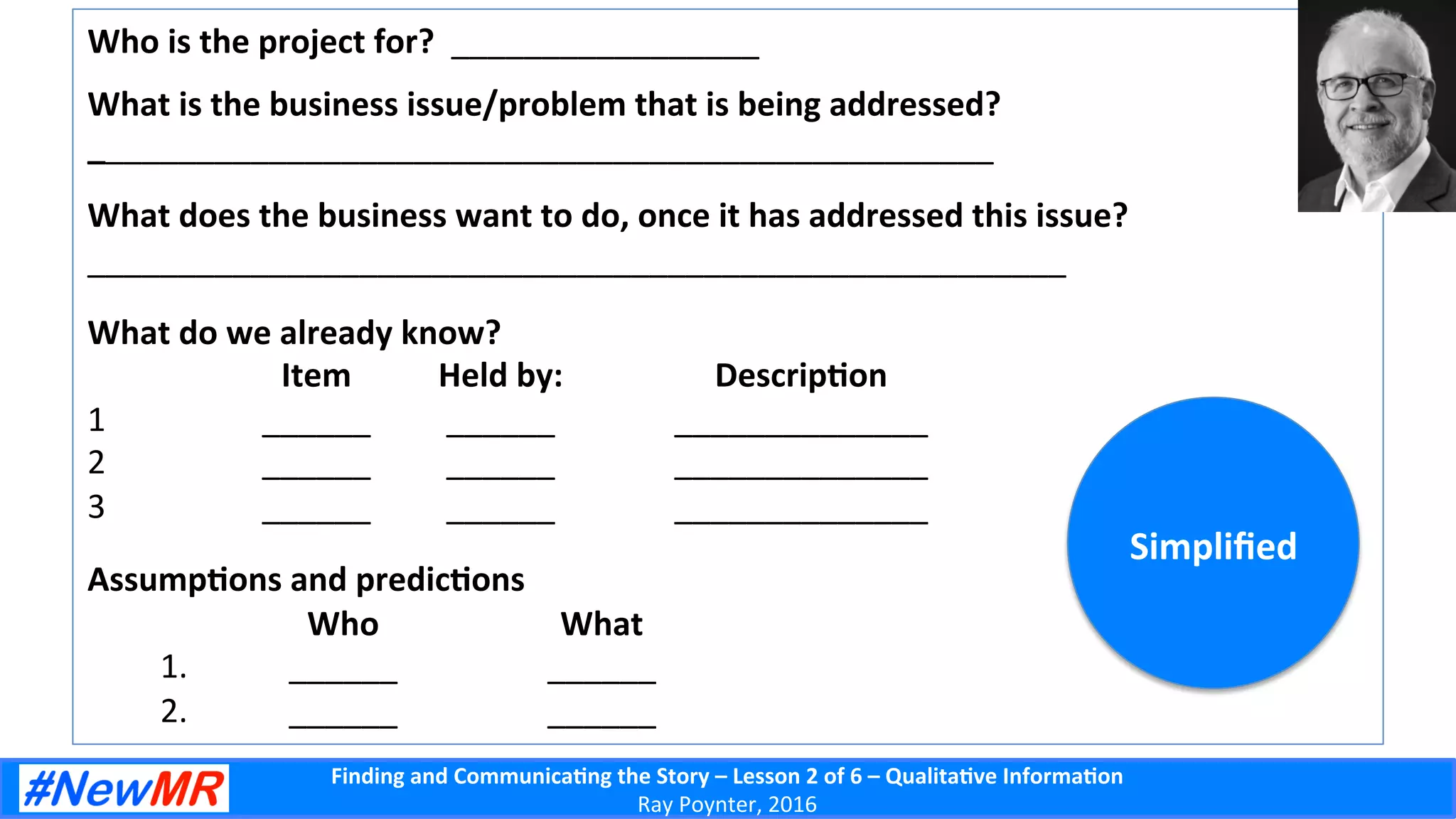 Finding	
  and	
  Communica-ng	
  the	
  Story	
  –	
  Lesson	
  2	
  of	
  6	
  –	
  Qualita-ve	
  Informa-on	
  
Ray	
  Poynter,	
  2016	
  
Who	
  is	
  the	
  project	
  for?	
  	
  _________________	
  
	
  
What	
  is	
  the	
  business	
  issue/problem	
  that	
  is	
  being	
  addressed?	
  
__________________________________________________	
  
	
  
What	
  does	
  the	
  business	
  want	
  to	
  do,	
  once	
  it	
  has	
  addressed	
  this	
  issue?	
  
______________________________________________________	
  
	
  
What	
  do	
  we	
  already	
  know?	
  
	
  Item 	
  Held	
  by: 	
  Descrip-on	
  
1  	
   	
  ______ 	
  ______ 	
  ______________	
  
2  	
   	
  ______ 	
  ______ 	
  ______________	
  
3  	
   	
  ______ 	
  ______ 	
  ______________	
  
	
  
Assump-ons	
  and	
  predic-ons	
  
	
  Who 	
  What	
  
1.  	
   	
  ______ 	
  ______	
  
2.  	
   	
  ______ 	
  ______	
  
Simpliﬁed	
  
 