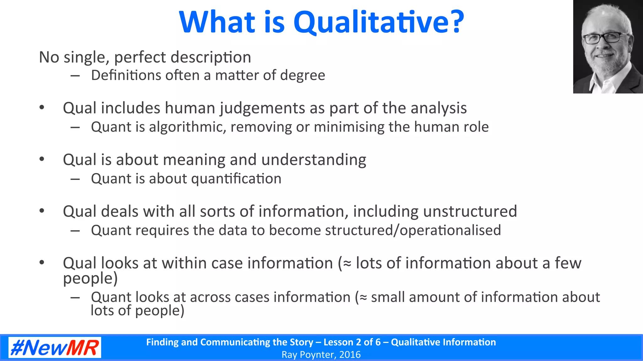 Finding	
  and	
  Communica-ng	
  the	
  Story	
  –	
  Lesson	
  2	
  of	
  6	
  –	
  Qualita-ve	
  Informa-on	
  
Ray	
  Poynter,	
  2016	
  
What	
  is	
  Qualita-ve?	
  
No	
  single,	
  perfect	
  descrip5on	
  
–  Deﬁni5ons	
  oen	
  a	
  ma]er	
  of	
  degree	
  
•  Qual	
  includes	
  human	
  judgements	
  as	
  part	
  of	
  the	
  analysis	
  
–  Quant	
  is	
  algorithmic,	
  removing	
  or	
  minimising	
  the	
  human	
  role	
  
•  Qual	
  is	
  about	
  meaning	
  and	
  understanding	
  
–  Quant	
  is	
  about	
  quan5ﬁca5on	
  
•  Qual	
  deals	
  with	
  all	
  sorts	
  of	
  informa5on,	
  including	
  unstructured	
  
–  Quant	
  requires	
  the	
  data	
  to	
  become	
  structured/opera5onalised	
  
•  Qual	
  looks	
  at	
  within	
  case	
  informa5on	
  (≈	
  lots	
  of	
  informa5on	
  about	
  a	
  few	
  
people)	
  
–  Quant	
  looks	
  at	
  across	
  cases	
  informa5on	
  (≈	
  small	
  amount	
  of	
  informa5on	
  about	
  
lots	
  of	
  people)	
  
 