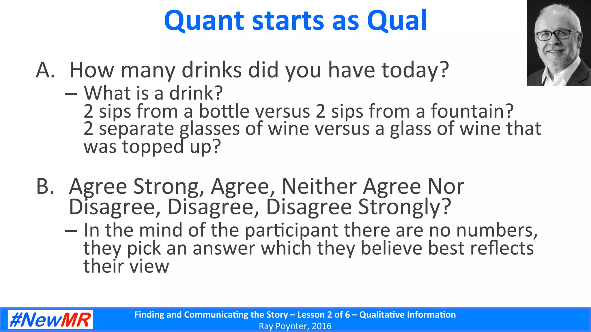 Finding	
  and	
  Communica-ng	
  the	
  Story	
  –	
  Lesson	
  2	
  of	
  6	
  –	
  Qualita-ve	
  Informa-on	
  
Ray	
  Poynter,	
  2016	
  
Quant	
  starts	
  as	
  Qual	
  
A.  How	
  many	
  drinks	
  did	
  you	
  have	
  today?	
  
–  What	
  is	
  a	
  drink?	
  
2	
  sips	
  from	
  a	
  bo]le	
  versus	
  2	
  sips	
  from	
  a	
  fountain?	
  
2	
  separate	
  glasses	
  of	
  wine	
  versus	
  a	
  glass	
  of	
  wine	
  that	
  
was	
  topped	
  up?	
  
B.  Agree	
  Strong,	
  Agree,	
  Neither	
  Agree	
  Nor	
  
Disagree,	
  Disagree,	
  Disagree	
  Strongly?	
  
–  In	
  the	
  mind	
  of	
  the	
  par5cipant	
  there	
  are	
  no	
  numbers,	
  
they	
  pick	
  an	
  answer	
  which	
  they	
  believe	
  best	
  reﬂects	
  
their	
  view	
  
 
