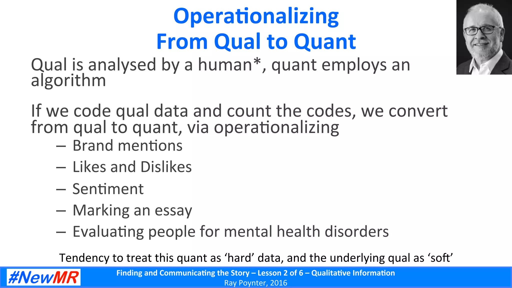 Finding	
  and	
  Communica-ng	
  the	
  Story	
  –	
  Lesson	
  2	
  of	
  6	
  –	
  Qualita-ve	
  Informa-on	
  
Ray	
  Poynter,	
  2016	
  
Opera-onalizing	
  
From	
  Qual	
  to	
  Quant	
  
Qual	
  is	
  analysed	
  by	
  a	
  human*,	
  quant	
  employs	
  an	
  
algorithm	
  
If	
  we	
  code	
  qual	
  data	
  and	
  count	
  the	
  codes,	
  we	
  convert	
  
from	
  qual	
  to	
  quant,	
  via	
  opera5onalizing	
  
–  Brand	
  men5ons	
  
–  Likes	
  and	
  Dislikes	
  
–  Sen5ment	
  
–  Marking	
  an	
  essay	
  
–  Evalua5ng	
  people	
  for	
  mental	
  health	
  disorders	
  
Tendency	
  to	
  treat	
  this	
  quant	
  as	
  ‘hard’	
  data,	
  and	
  the	
  underlying	
  qual	
  as	
  ‘so’	
  
 