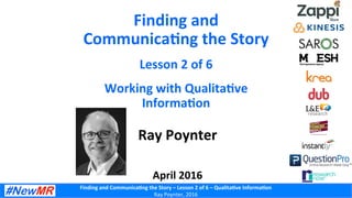 Finding	
  and	
  Communica-ng	
  the	
  Story	
  –	
  Lesson	
  2	
  of	
  6	
  –	
  Qualita-ve	
  Informa-on	
  
Ray	
  Poynter,	
  2016	
  
Finding	
  and	
  
Communica-ng	
  the	
  Story	
  
Lesson	
  2	
  of	
  6	
  
Working	
  with	
  Qualita-ve	
  
Informa-on	
  
Ray	
  Poynter	
  
	
  
	
  
April	
  2016	
  
 