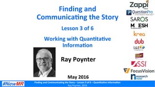 Finding	
  and	
  Communica-ng	
  the	
  Story	
  –	
  Lesson	
  3	
  of	
  6	
  –	
  Quan-ta-ve	
  Informa-on	
  
Ray	
  Poynter,	
  2016	
  
Finding	
  and	
  
Communica-ng	
  the	
  Story	
  
Lesson	
  3	
  of	
  6	
  
Working	
  with	
  Quan-ta-ve	
  
Informa-on	
  
Ray	
  Poynter	
  
	
  
	
  
May	
  2016	
  
 