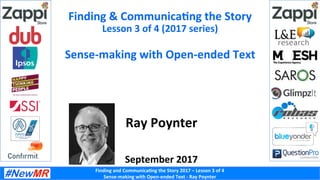 Finding	and	Communica-ng	the	Story	2017	–	Lesson	3	of	4	
Sense-making	with	Open-ended	Text	-	Ray	Poynter	
Finding	&	Communica-ng	the	Story	
Lesson	3	of	4	(2017	series)	
	
Sense-making	with	Open-ended	Text	
Ray	Poynter	
	
	
September	2017	
 
