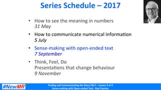 Finding	and	Communica-ng	the	Story	2017	–	Lesson	3	of	4	
Sense-making	with	Open-ended	Text	-	Ray	Poynter	
Series	Schedule	–	2017	
•  How	to	see	the	meaning	in	numbers	
31	May	
•  How	to	communicate	numerical	informaKon	
5	July	
•  Sense-making	with	open-ended	text	
7	September	
•  Think,	Feel,	Do	
PresentaKons	that	change	behaviour	
9	November	
 
