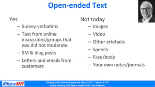 Finding	and	Communica-ng	the	Story	2017	–	Lesson	3	of	4	
Sense-making	with	Open-ended	Text	-	Ray	Poynter	
Open-ended	Text	
Yes	
–  Survey	verbaKms	
–  Text	from	online	
discussions/groups	that	
you	did	not	moderate	
–  SM	&	blog	posts	
–  LeSers	and	emails	from	
customers	
Not	today	
–  Images	
–  Video	
–  Other	artefacts	
–  Speech	
–  Face/body	
–  Your	own	notes/journals	
 