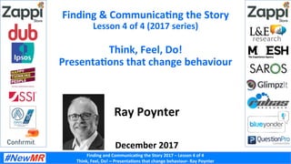 Finding	and	Communica-ng	the	Story	2017	–	Lesson	4	of	4	
Think,	Feel,	Do!	–	Presenta-ons	that	change	behaviour-	Ray	Poynter	
Finding	&	Communica-ng	the	Story	
Lesson	4	of	4	(2017	series)	
	
Think,	Feel,	Do!	
Presenta-ons	that	change	behaviour	
Ray	Poynter	
	
	
December	2017	
 