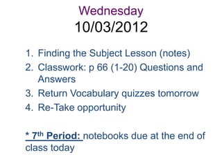 Wednesday
           10/03/2012
1. Finding the Subject Lesson (notes)
2. Classwork: p 66 (1-20) Questions and
   Answers
3. Return Vocabulary quizzes tomorrow
4. Re-Take opportunity

* 7th Period: notebooks due at the end of
class today
 