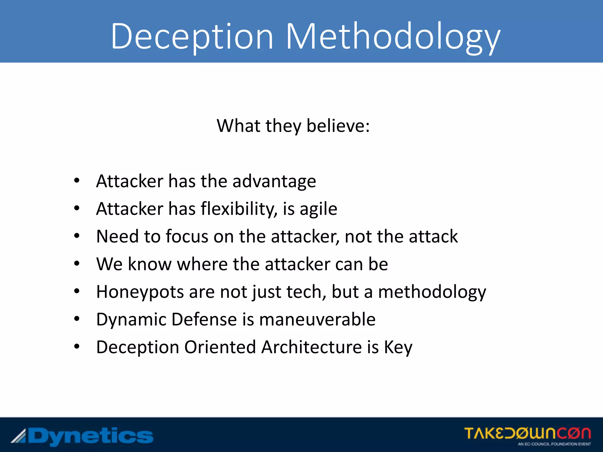 Deception Methodology
What they believe:
• Attacker has the advantage
• Attacker has flexibility, is agile
• Need to focus on the attacker, not the attack
• We know where the attacker can be
• Honeypots are not just tech, but a methodology
• Dynamic Defense is maneuverable
• Deception Oriented Architecture is Key
 