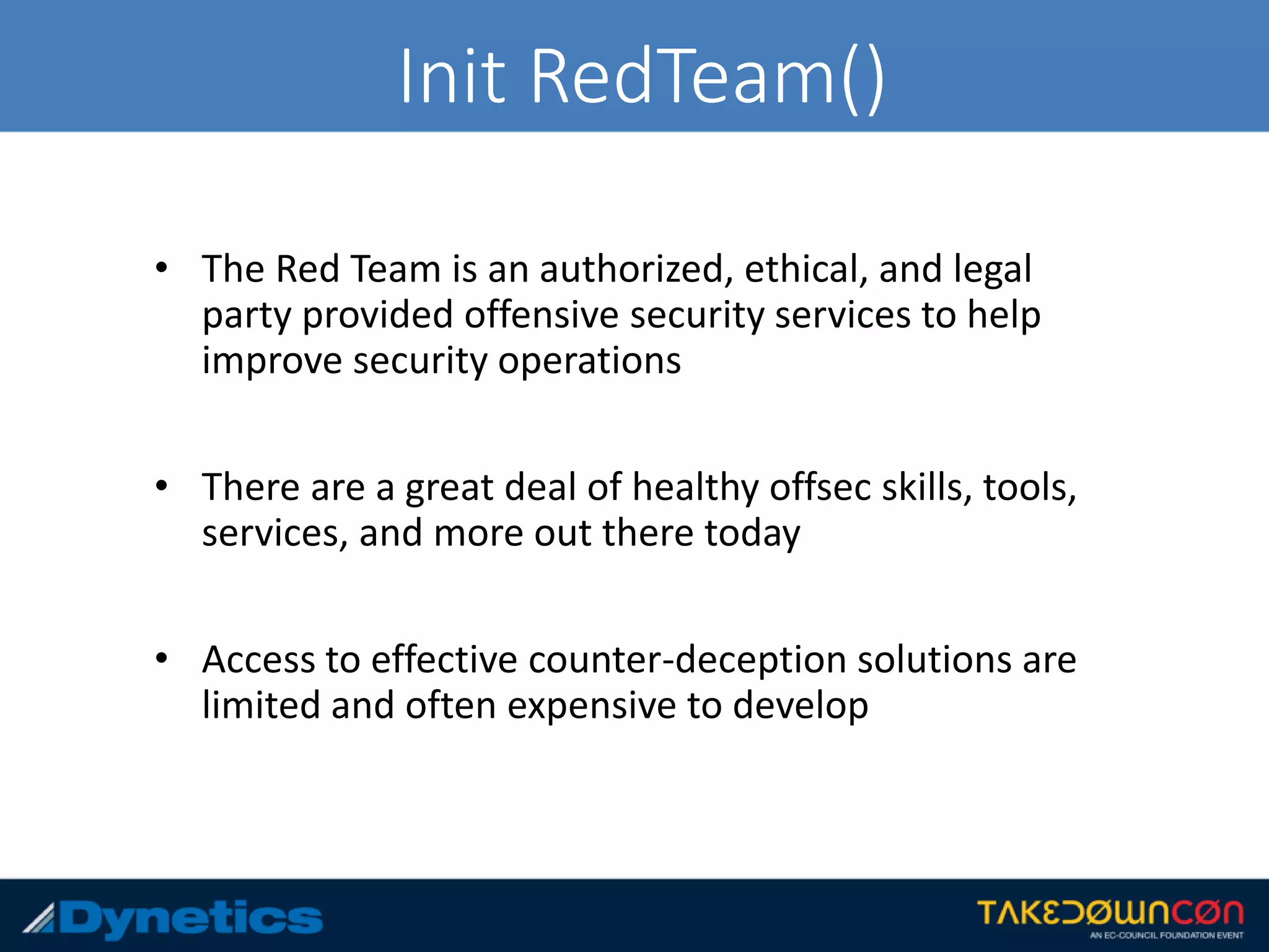 Init RedTeam()
• The Red Team is an authorized, ethical, and legal
party provided offensive security services to help
improve security operations
• There are a great deal of healthy offsec skills, tools,
services, and more out there today
• Access to effective counter-deception solutions are
limited and often expensive to develop
 