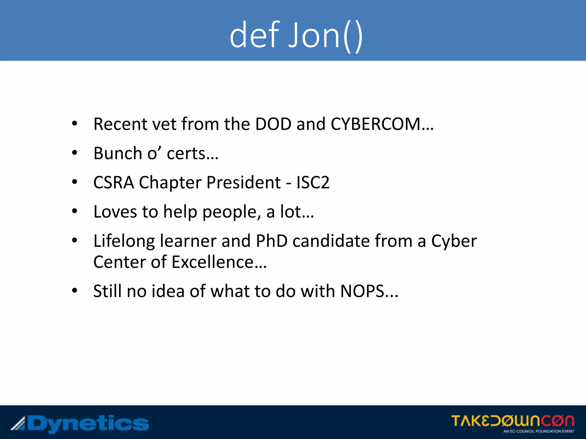 def Jon()
• Recent vet from the DOD and CYBERCOM…
• Bunch o’ certs…
• CSRA Chapter President - ISC2
• Loves to help people, a lot…
• Lifelong learner and PhD candidate from a Cyber
Center of Excellence…
• Still no idea of what to do with NOPS...
 