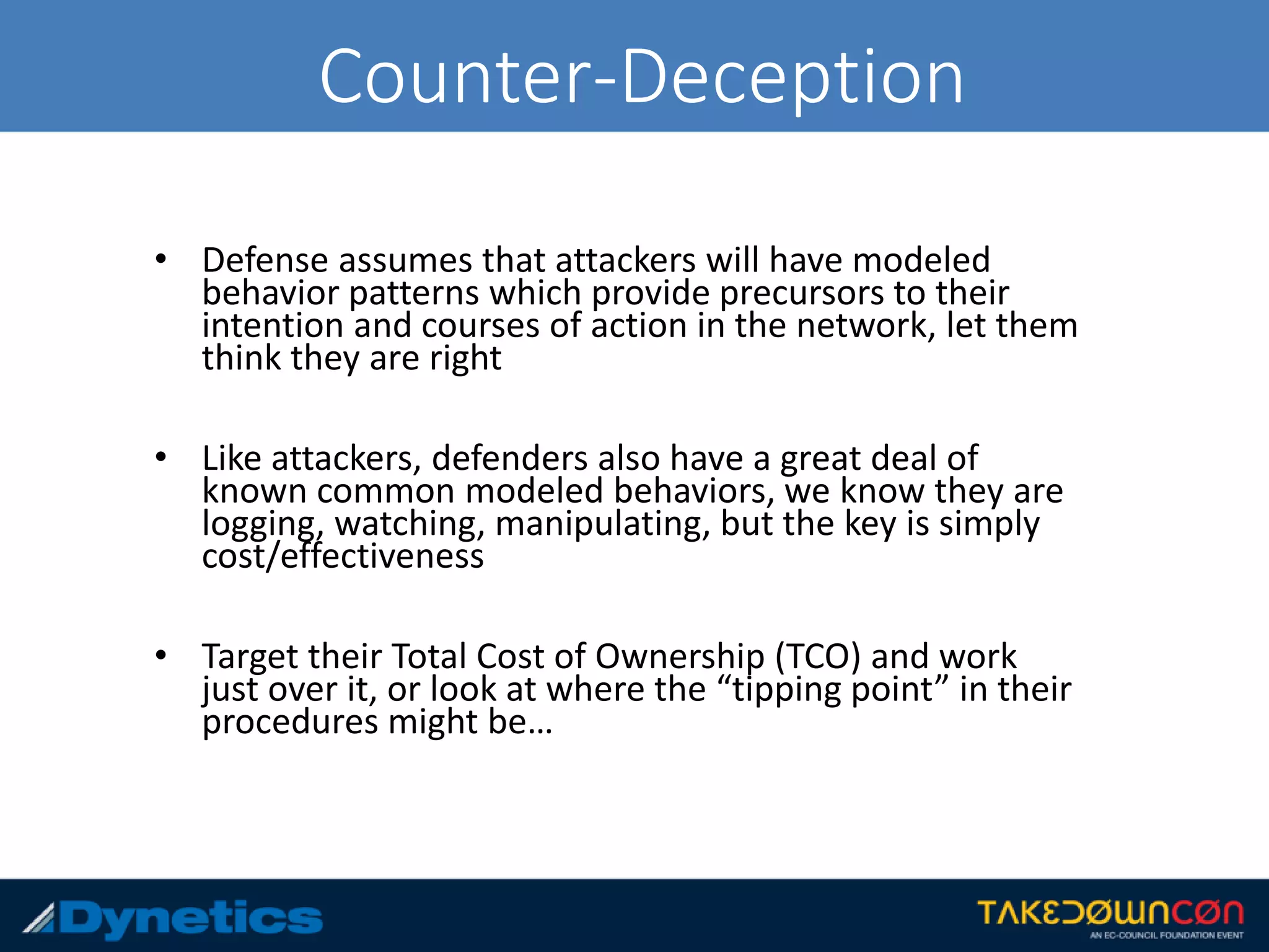 Counter-Deception
• Defense assumes that attackers will have modeled
behavior patterns which provide precursors to their
intention and courses of action in the network, let them
think they are right
• Like attackers, defenders also have a great deal of
known common modeled behaviors, we know they are
logging, watching, manipulating, but the key is simply
cost/effectiveness
• Target their Total Cost of Ownership (TCO) and work
just over it, or look at where the “tipping point” in their
procedures might be…
 