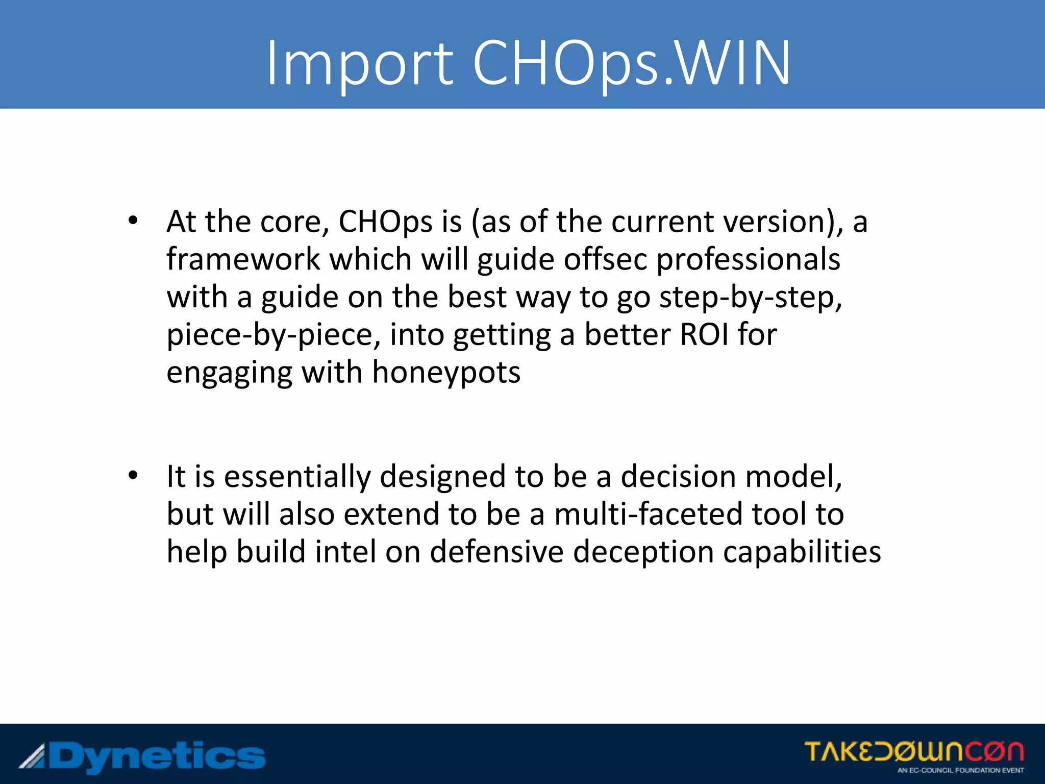 Import CHOps.WIN
• At the core, CHOps is (as of the current version), a
framework which will guide offsec professionals
with a guide on the best way to go step-by-step,
piece-by-piece, into getting a better ROI for
engaging with honeypots
• It is essentially designed to be a decision model,
but will also extend to be a multi-faceted tool to
help build intel on defensive deception capabilities
 