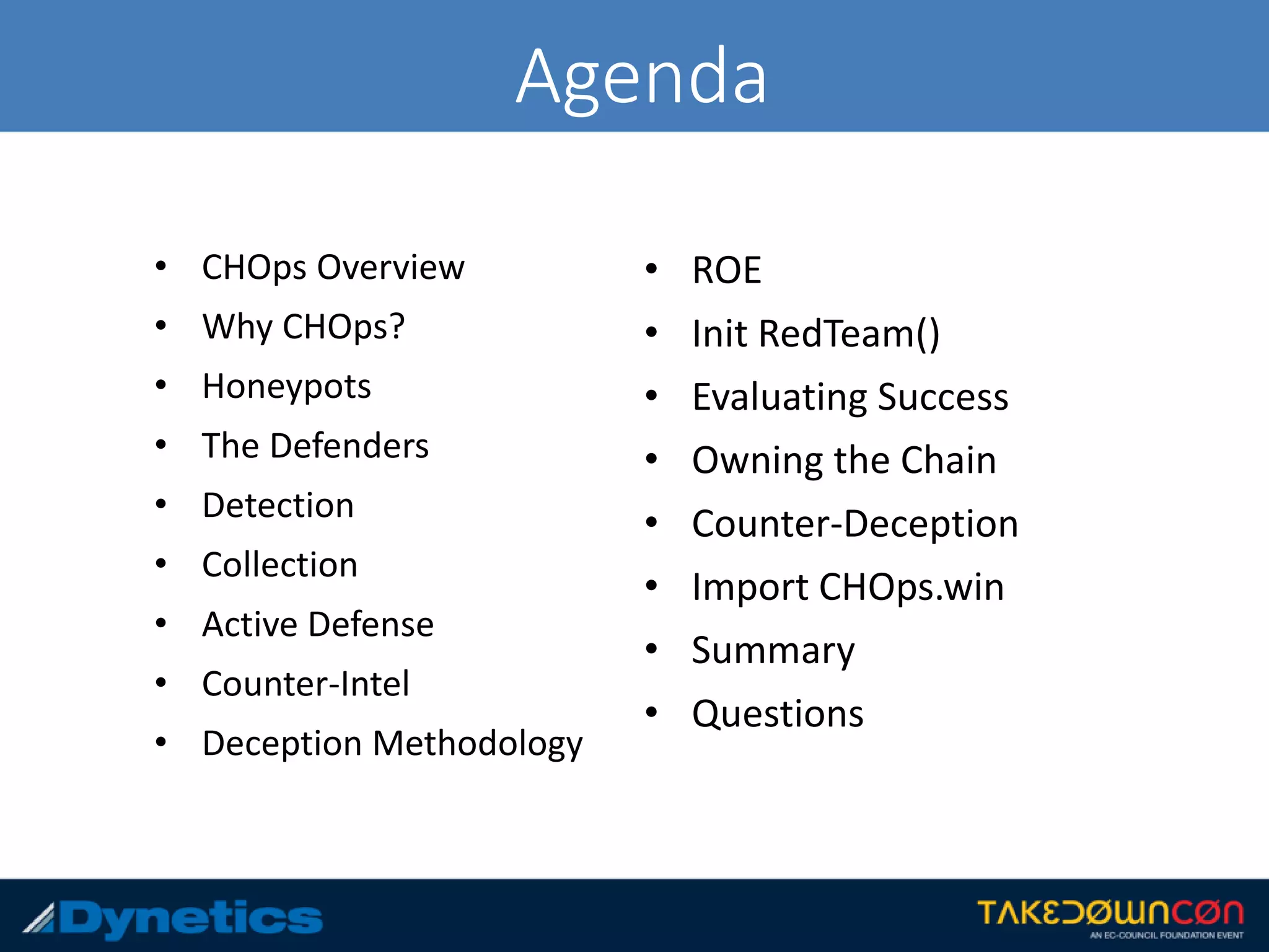 Agenda
• CHOps Overview
• Why CHOps?
• Honeypots
• The Defenders
• Detection
• Collection
• Active Defense
• Counter-Intel
• Deception Methodology
• ROE
• Init RedTeam()
• Evaluating Success
• Owning the Chain
• Counter-Deception
• Import CHOps.win
• Summary
• Questions
 
