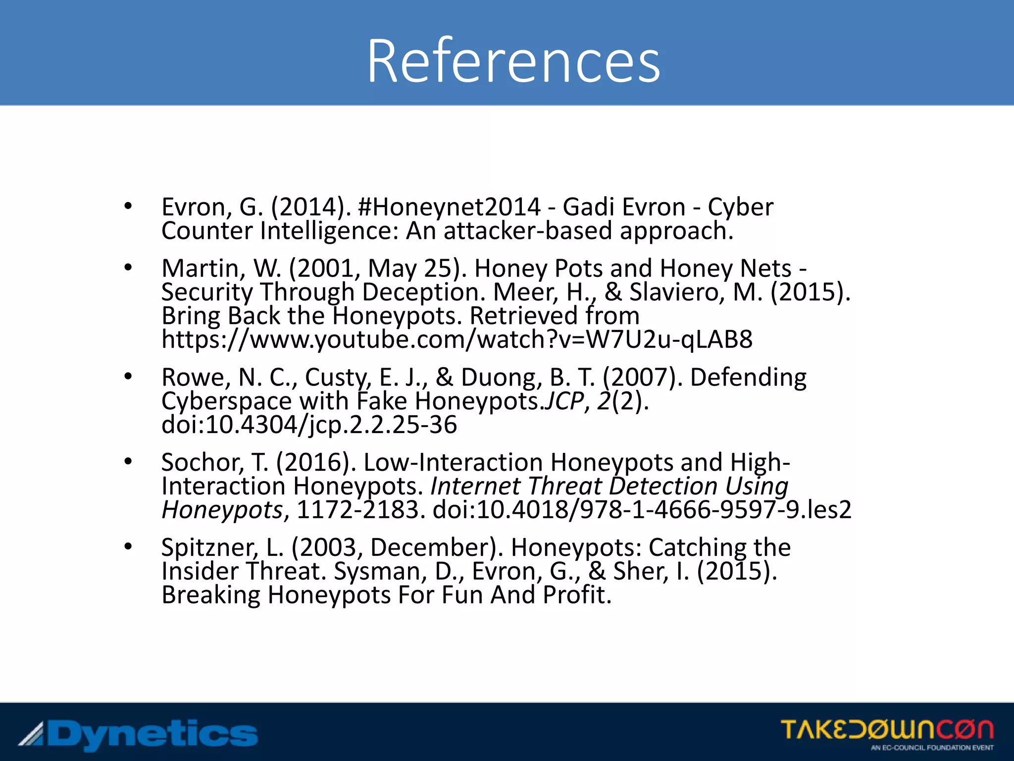 References
• Evron, G. (2014). #Honeynet2014 - Gadi Evron - Cyber
Counter Intelligence: An attacker-based approach.
• Martin, W. (2001, May 25). Honey Pots and Honey Nets -
Security Through Deception. Meer, H., & Slaviero, M. (2015).
Bring Back the Honeypots. Retrieved from
https://www.youtube.com/watch?v=W7U2u-qLAB8
• Rowe, N. C., Custy, E. J., & Duong, B. T. (2007). Defending
Cyberspace with Fake Honeypots.JCP, 2(2).
doi:10.4304/jcp.2.2.25-36
• Sochor, T. (2016). Low-Interaction Honeypots and High-
Interaction Honeypots. Internet Threat Detection Using
Honeypots, 1172-2183. doi:10.4018/978-1-4666-9597-9.les2
• Spitzner, L. (2003, December). Honeypots: Catching the
Insider Threat. Sysman, D., Evron, G., & Sher, I. (2015).
Breaking Honeypots For Fun And Profit.
 