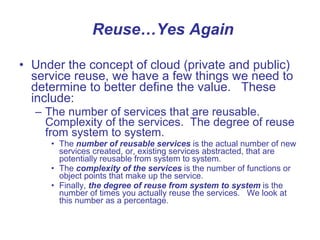 Reuse…Yes Again Under the concept of cloud (private and public) service reuse, we have a few things we need to determine to better define the value.  These include: The number of services that are reusable. Complexity of the services.  The degree of reuse from system to system. The  number of reusable   services  is the actual number of new services created, or, existing services abstracted, that are potentially reusable from system to system.  The  complexity of the services  is the number of functions or object points that make up the service.  Finally,  the degree of reuse from system to system  is the number of times you actually reuse the services.  We look at this number as a percentage.  