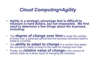 Cloud Computing=Agility Agility is a strategic advantage that is difficult to measure in hard dollars, but not impossible.  We first need to determine a few things about the business, including: The  degree of change over time  is really the number of times over a particular period that the business reinvents itself to adapt to a market.  The  ability to adapt to change  is a number that states the company’s ability to react to the need for change over time.  Finally, the  relative value of change  is the amount of money made as a direct result of changing the business.  