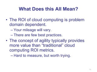 What Does this All Mean? The ROI of cloud computing is problem domain dependent. Your mileage will vary. There are few best practices. The concept of agility typically provides more value than “traditional” cloud computing ROI metrics. Hard to measure, but worth trying.  