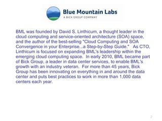 BML was founded by David S. Linthicum, a thought leader in the cloud computing and service-oriented architecture (SOA) space, and the author of the best-selling "Cloud Computing and SOA Convergence in your Enterprise...a Step-by-Step Guide."  As CTO, Linthicum is focused on expanding BML's leadership within the emerging cloud computing space.  In early 2010, BML became part of Bick Group, a leader in data center services, to enable BML's growth with an industry veteran.  For more than 45 years, Bick Group has been innovating on everything in and around the data center and puts best practices to work in more than 1,000 data centers each year. 