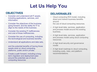 OBJECTIVES Consider and understand all IT assets, including applications, services, and information. Consider the objectives of the business  going forward, and the ability for IT to  align to the needs of the business.  Consider the existing IT inefficiencies  and cost of those inefficiencies.  Consider the use of computing, including  the technological and business benefits. Understand all applications and data sets,  and the potential benefits of having those assets exist on cloud computing platforms, public and/or private.  Create a path forward, including a long-term migration and deployment plan around the potential use of cloud computing resources Let Us Help You CLOUD COMPUTING QUICK ASSESSMENT DELIVERABLES   Cloud computing ROI model, including direct and indirect business benefits around  the use of cloud computing resources.  A high level data, services, application and process model around the existing business. A high level data, services, application and process model using cloud computing resources.  A high level security and governance model.  A high level roadmap to cloud computing, including costs, risks, and platform recommendations. 