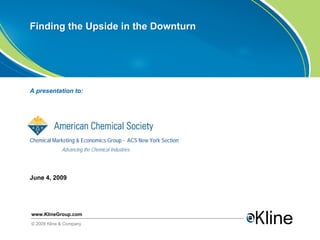 Finding the Upside in the Downturn




A presentation to:




Chemical Marketing & Economics Group - ACS New York Section
             Advancing the Chemical Industries




June 4, 2009




www.KlineGroup.com
© 2009 Kline & Company
 