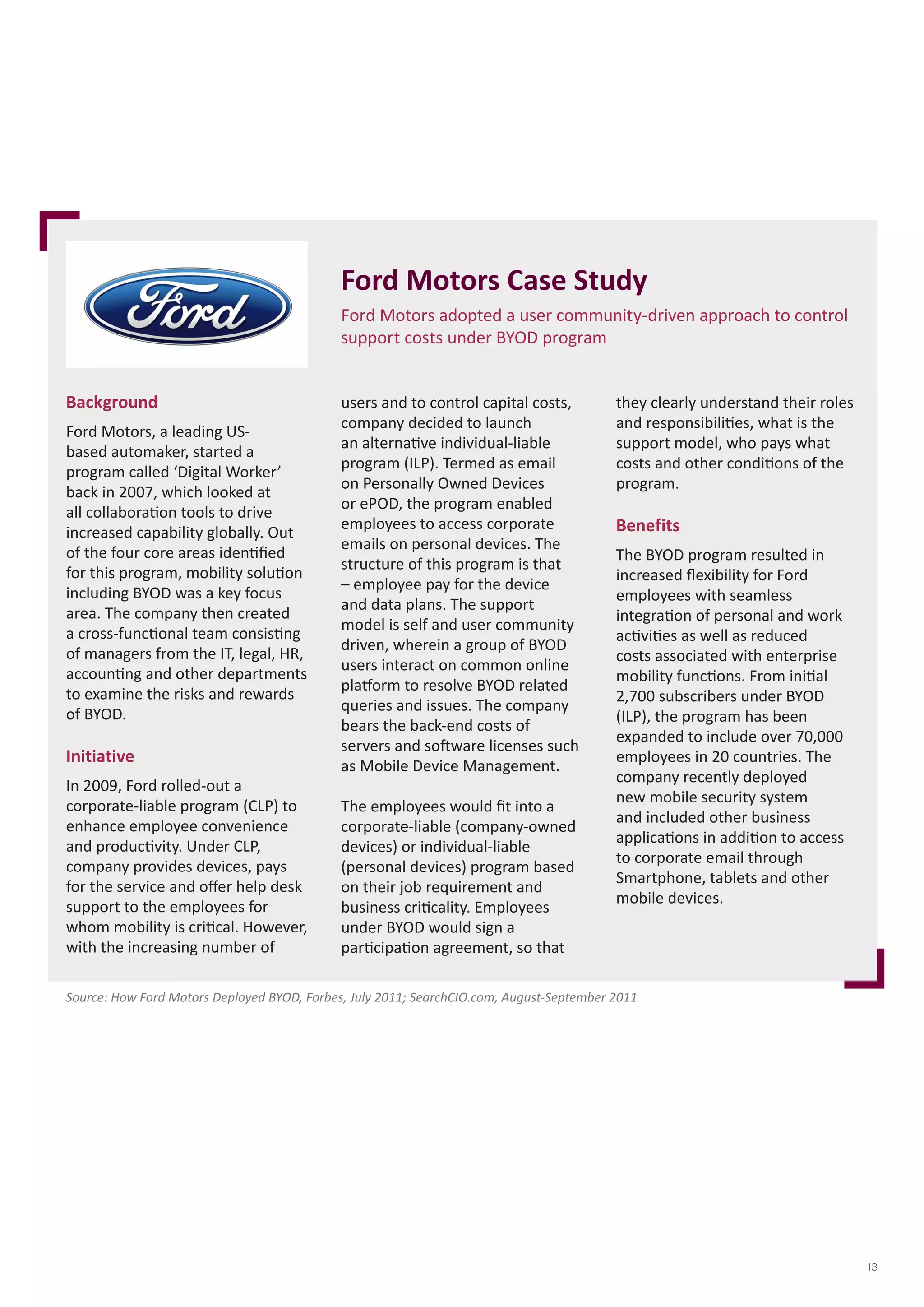 Ford Motors Case Study 
Ford Motors adopted a user community-driven approach to control 
support costs under BYOD program 
Background 
Ford Motors, a leading US-based 
automaker, started a 
program called ‘Digital Worker’ 
back in 2007, which looked at 
all collaboration tools to drive 
increased capability globally. Out 
of the four core areas identified 
for this program, mobility solution 
including BYOD was a key focus 
area. The company then created 
a cross-functional team consisting 
of managers from the IT, legal, HR, 
accounting and other departments 
to examine the risks and rewards 
of BYOD. 
Initiative 
In 2009, Ford rolled-out a 
corporate-liable program (CLP) to 
enhance employee convenience 
and productivity. Under CLP, 
company provides devices, pays 
for the service and offer help desk 
support to the employees for 
whom mobility is critical. However, 
with the increasing number of 
users and to control capital costs, 
company decided to launch 
an alternative individual-liable 
program (ILP). Termed as email 
on Personally Owned Devices 
or ePOD, the program enabled 
employees to access corporate 
emails on personal devices. The 
structure of this program is that 
– employee pay for the device 
and data plans. The support 
model is self and user community 
driven, wherein a group of BYOD 
users interact on common online 
platform to resolve BYOD related 
queries and issues. The company 
bears the back-end costs of 
servers and software licenses such 
as Mobile Device Management. 
The employees would fit into a 
corporate-liable (company-owned 
devices) or individual-liable 
(personal devices) program based 
on their job requirement and 
business criticality. Employees 
under BYOD would sign a 
participation agreement, so that 
they clearly understand their roles 
and responsibilities, what is the 
support model, who pays what 
costs and other conditions of the 
program. 
Benefits 
The BYOD program resulted in 
increased flexibility for Ford 
employees with seamless 
integration of personal and work 
activities as well as reduced 
costs associated with enterprise 
mobility functions. From initial 
2,700 subscribers under BYOD 
(ILP), the program has been 
expanded to include over 70,000 
employees in 20 countries. The 
company recently deployed 
new mobile security system 
and included other business 
applications in addition to access 
to corporate email through 
Smartphone, tablets and other 
mobile devices. 
Source: How Ford Motors Deployed BYOD, Forbes, July 2011; SearchCIO.com, August-September 2011 
13 
 