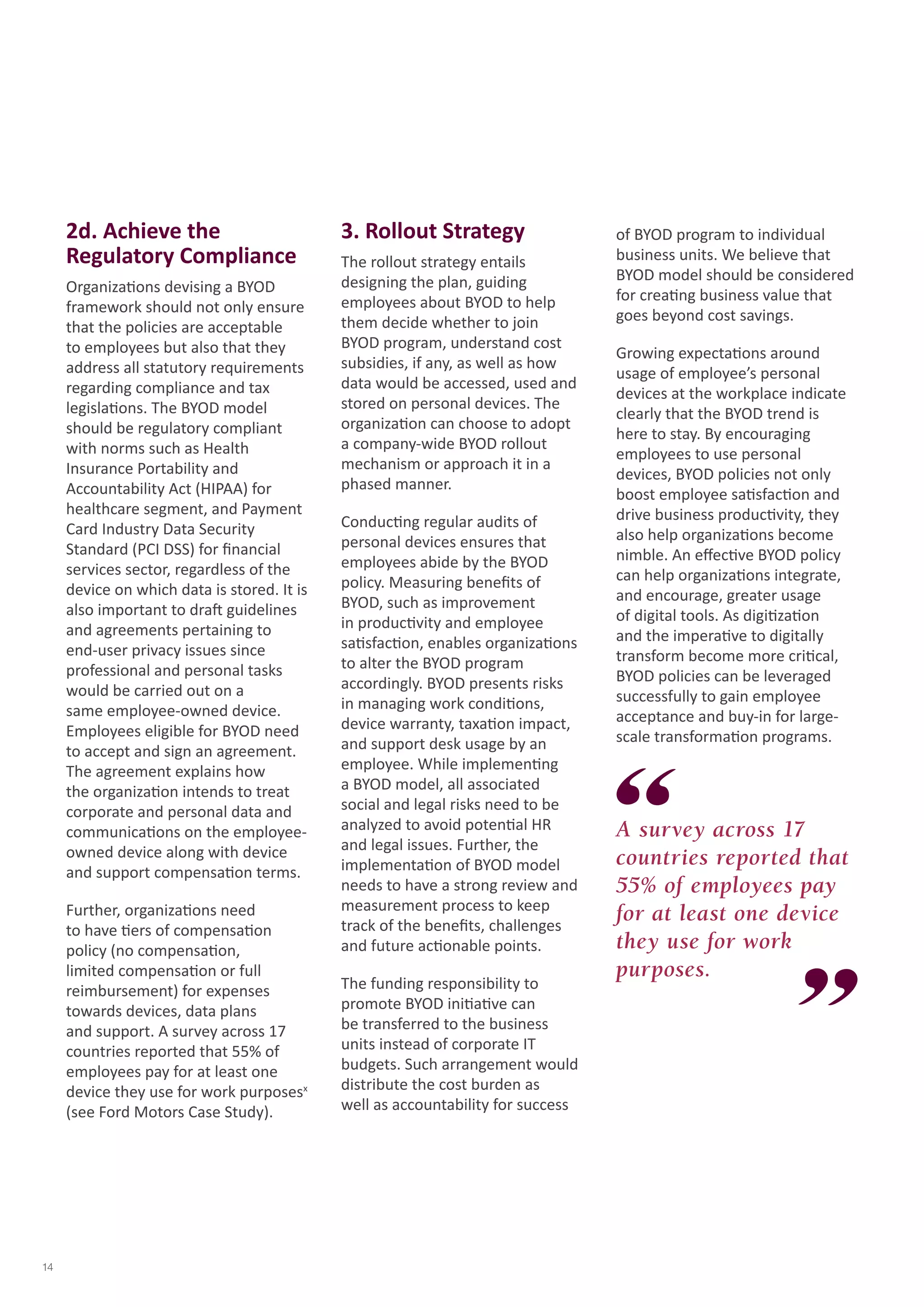 2d. Achieve the Regulatory Compliance 
Organizations devising a BYOD framework should not only ensure that the policies are acceptable to employees but also that they address all statutory requirements regarding compliance and tax legislations. The BYOD model should be regulatory compliant with norms such as Health Insurance Portability and Accountability Act (HIPAA) for healthcare segment, and Payment Card Industry Data Security Standard (PCI DSS) for financial services sector, regardless of the device on which data is stored. It is also important to draft guidelines and agreements pertaining to end-user privacy issues since professional and personal tasks would be carried out on a same employee-owned device. Employees eligible for BYOD need to accept and sign an agreement. The agreement explains how the organization intends to treat corporate and personal data and communications on the employee- owned device along with device and support compensation terms. 
Further, organizations need to have tiers of compensation policy (no compensation, limited compensation or full reimbursement) for expenses towards devices, data plans and support. A survey across 17 countries reported that 55% of employees pay for at least one device they use for work purposesx (see Ford Motors Case Study). 
3. Rollout Strategy 
The rollout strategy entails designing the plan, guiding employees about BYOD to help them decide whether to join BYOD program, understand cost subsidies, if any, as well as how data would be accessed, used and stored on personal devices. The organization can choose to adopt a company-wide BYOD rollout mechanism or approach it in a phased manner. 
Conducting regular audits of personal devices ensures that employees abide by the BYOD policy. Measuring benefits of BYOD, such as improvement in productivity and employee satisfaction, enables organizations to alter the BYOD program accordingly. BYOD presents risks in managing work conditions, device warranty, taxation impact, and support desk usage by an employee. While implementing a BYOD model, all associated social and legal risks need to be analyzed to avoid potential HR and legal issues. Further, the implementation of BYOD model needs to have a strong review and measurement process to keep track of the benefits, challenges and future actionable points. 
The funding responsibility to promote BYOD initiative can be transferred to the business units instead of corporate IT budgets. Such arrangement would distribute the cost burden as well as accountability for success of BYOD program to individual business units. We believe that BYOD model should be considered for creating business value that goes beyond cost savings. 
Growing expectations around usage of employee’s personal devices at the workplace indicate clearly that the BYOD trend is here to stay. By encouraging employees to use personal devices, BYOD policies not only boost employee satisfaction and drive business productivity, they also help organizations become nimble. An effective BYOD policy can help organizations integrate, and encourage, greater usage of digital tools. As digitization and the imperative to digitally transform become more critical, BYOD policies can be leveraged successfully to gain employee acceptance and buy-in for large- scale transformation programs. 
A survey across 17 countries reported that 55% of employees pay for at least one device they use for work purposes. 
14  