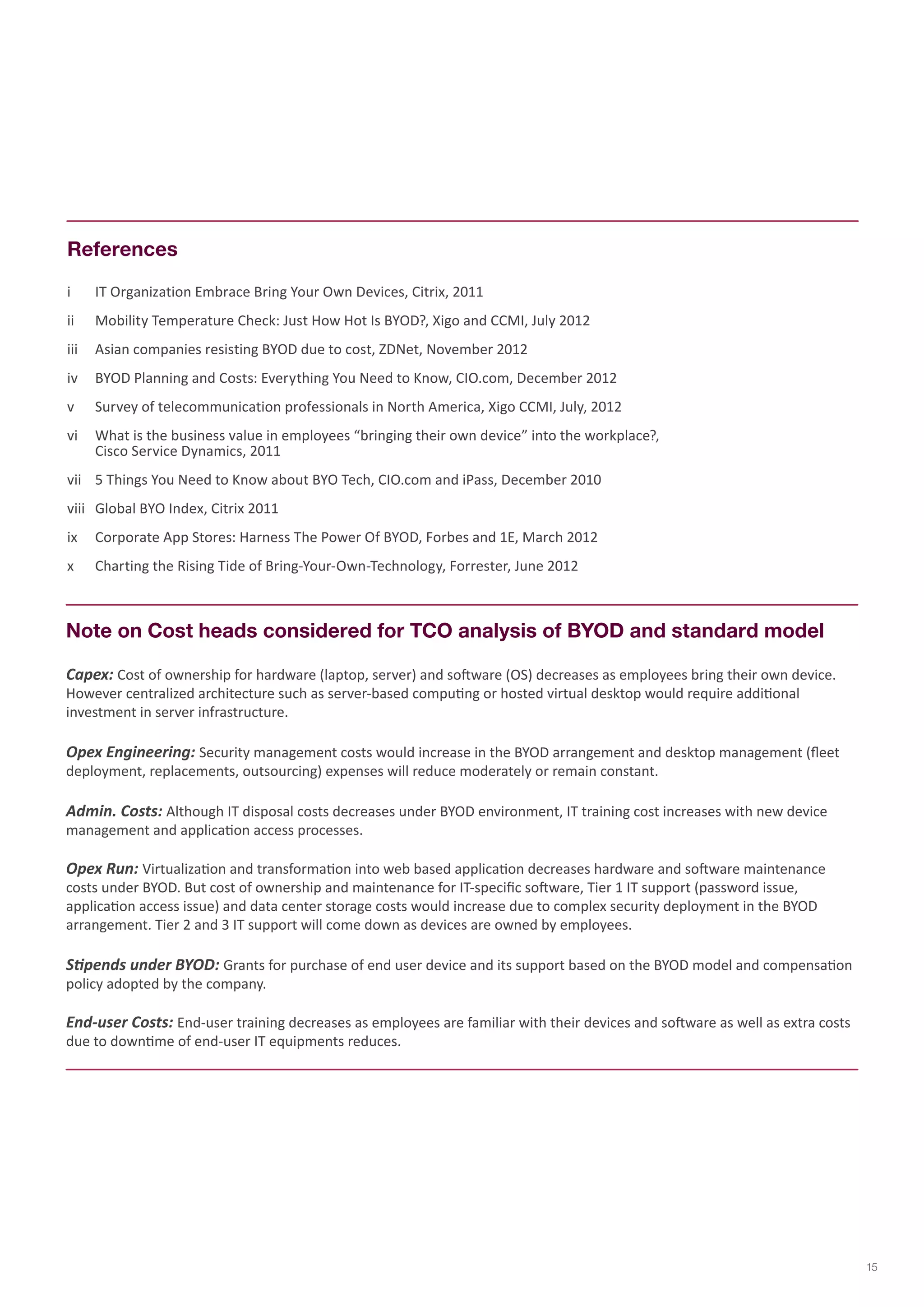 i IT Organization Embrace Bring Your Own Devices, Citrix, 2011 
ii Mobility Temperature Check: Just How Hot Is BYOD?, Xigo and CCMI, July 2012 
iii Asian companies resisting BYOD due to cost, ZDNet, November 2012 
iv BYOD Planning and Costs: Everything You Need to Know, CIO.com, December 2012 
v Survey of telecommunication professionals in North America, Xigo CCMI, July, 2012 
vi What is the business value in employees “bringing their own device” into the workplace?, 
Cisco Service Dynamics, 2011 
vii 5 Things You Need to Know about BYO Tech, CIO.com and iPass, December 2010 
viii Global BYO Index, Citrix 2011 
ix Corporate App Stores: Harness The Power Of BYOD, Forbes and 1E, March 2012 
x Charting the Rising Tide of Bring-Your-Own-Technology, Forrester, June 2012 
References 
Note on Cost heads considered for TCO analysis of BYOD and standard model 
Capex: Cost of ownership for hardware (laptop, server) and software (OS) decreases as employees bring their own device. However centralized architecture such as server-based computing or hosted virtual desktop would require additional investment in server infrastructure. 
Opex Engineering: Security management costs would increase in the BYOD arrangement and desktop management (fleet deployment, replacements, outsourcing) expenses will reduce moderately or remain constant. 
Admin. Costs: Although IT disposal costs decreases under BYOD environment, IT training cost increases with new device management and application access processes. 
Opex Run: Virtualization and transformation into web based application decreases hardware and software maintenance costs under BYOD. But cost of ownership and maintenance for IT-specific software, Tier 1 IT support (password issue, application access issue) and data center storage costs would increase due to complex security deployment in the BYOD arrangement. Tier 2 and 3 IT support will come down as devices are owned by employees. 
Stipends under BYOD: Grants for purchase of end user device and its support based on the BYOD model and compensation policy adopted by the company. 
End-user Costs: End-user training decreases as employees are familiar with their devices and software as well as extra costs due to downtime of end-user IT equipments reduces. 
15  