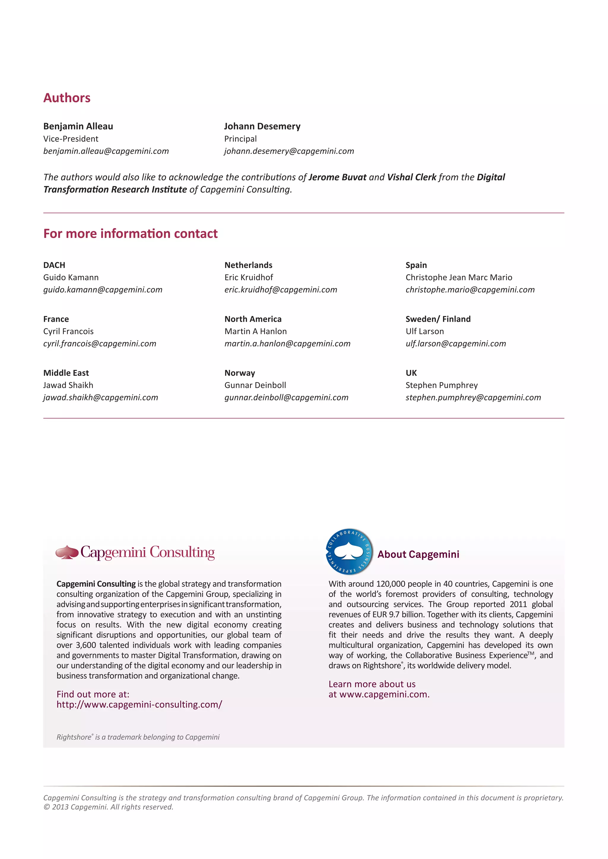 Rightshore® is a trademark belonging to Capgemini 
Capgemini Consulting is the global strategy and transformation 
consulting organization of the Capgemini Group, specializing in 
advising and supporting enterprises in significant transformation, 
from innovative strategy to execution and with an unstinting 
focus on results. With the new digital economy creating 
significant disruptions and opportunities, our global team of 
over 3,600 talented individuals work with leading companies 
and governments to master Digital Transformation, drawing on 
our understanding of the digital economy and our leadership in 
business transformation and organizational change. 
Find out more at: 
http://www.capgemini-consulting.com/ 
With around 120,000 people in 40 countries, Capgemini is one 
of the world’s foremost providers of consulting, technology 
and outsourcing services. The Group reported 2011 global 
revenues of EUR 9.7 billion. Together with its clients, Capgemini 
creates and delivers business and technology solutions that 
fit their needs and drive the results they want. A deeply 
multicultural organization, Capgemini has developed its own 
way of working, the Collaborative Business ExperienceTM, and 
draws on Rightshore®, its worldwide delivery model. 
Learn more about us 
at www.capgemini.com. 
About Capgemini 
Capgemini Consulting is the strategy and transformation consulting brand of Capgemini Group. The information contained in this document is proprietary. 
© 2013 Capgemini. All rights reserved. 
Authors 
Benjamin Alleau 
Vice-President 
benjamin.alleau@capgemini.com 
Johann Desemery 
Principal 
johann.desemery@capgemini.com 
DACH 
Guido Kamann 
guido.kamann@capgemini.com 
France 
Cyril Francois 
cyril.francois@capgemini.com 
Middle East 
Jawad Shaikh 
jawad.shaikh@capgemini.com 
Netherlands 
Eric Kruidhof 
eric.kruidhof@capgemini.com 
North America 
Martin A Hanlon 
martin.a.hanlon@capgemini.com 
Norway 
Gunnar Deinboll 
gunnar.deinboll@capgemini.com 
Spain 
Christophe Jean Marc Mario 
christophe.mario@capgemini.com 
Sweden/ Finland 
Ulf Larson 
ulf.larson@capgemini.com 
UK 
Stephen Pumphrey 
stephen.pumphrey@capgemini.com 
For more information contact 
The authors would also like to acknowledge the contributions of Jerome Buvat and Vishal Clerk from the Digital 
Transformation Research Institute of Capgemini Consulting. 
