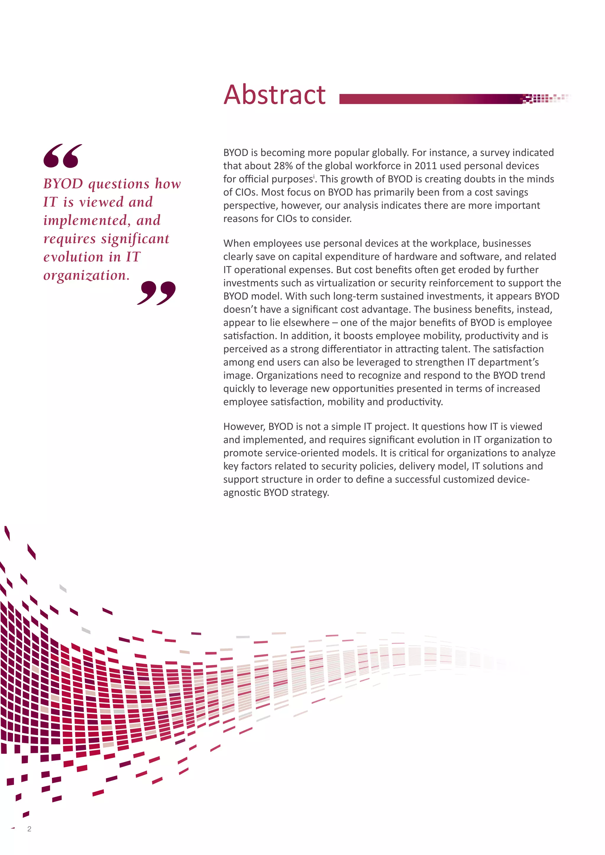 BYOD is becoming more popular globally. For instance, a survey indicated 
that about 28% of the global workforce in 2011 used personal devices 
for official purposesi. This growth of BYOD is creating doubts in the minds 
of CIOs. Most focus on BYOD has primarily been from a cost savings 
perspective, however, our analysis indicates there are more important 
reasons for CIOs to consider. 
When employees use personal devices at the workplace, businesses 
clearly save on capital expenditure of hardware and software, and related 
IT operational expenses. But cost benefits often get eroded by further 
investments such as virtualization or security reinforcement to support the 
BYOD model. With such long-term sustained investments, it appears BYOD 
doesn’t have a significant cost advantage. The business benefits, instead, 
appear to lie elsewhere – one of the major benefits of BYOD is employee 
satisfaction. In addition, it boosts employee mobility, productivity and is 
perceived as a strong differentiator in attracting talent. The satisfaction 
among end users can also be leveraged to strengthen IT department’s 
image. Organizations need to recognize and respond to the BYOD trend 
quickly to leverage new opportunities presented in terms of increased 
employee satisfaction, mobility and productivity. 
However, BYOD is not a simple IT project. It questions how IT is viewed 
and implemented, and requires significant evolution in IT organization to 
promote service-oriented models. It is critical for organizations to analyze 
key factors related to security policies, delivery model, IT solutions and 
support structure in order to define a successful customized device-agnostic 
BYOD strategy. 
Abstract 
BYOD questions how 
IT is viewed and 
implemented, and 
requires significant 
evolution in IT 
organization. 
2 
 