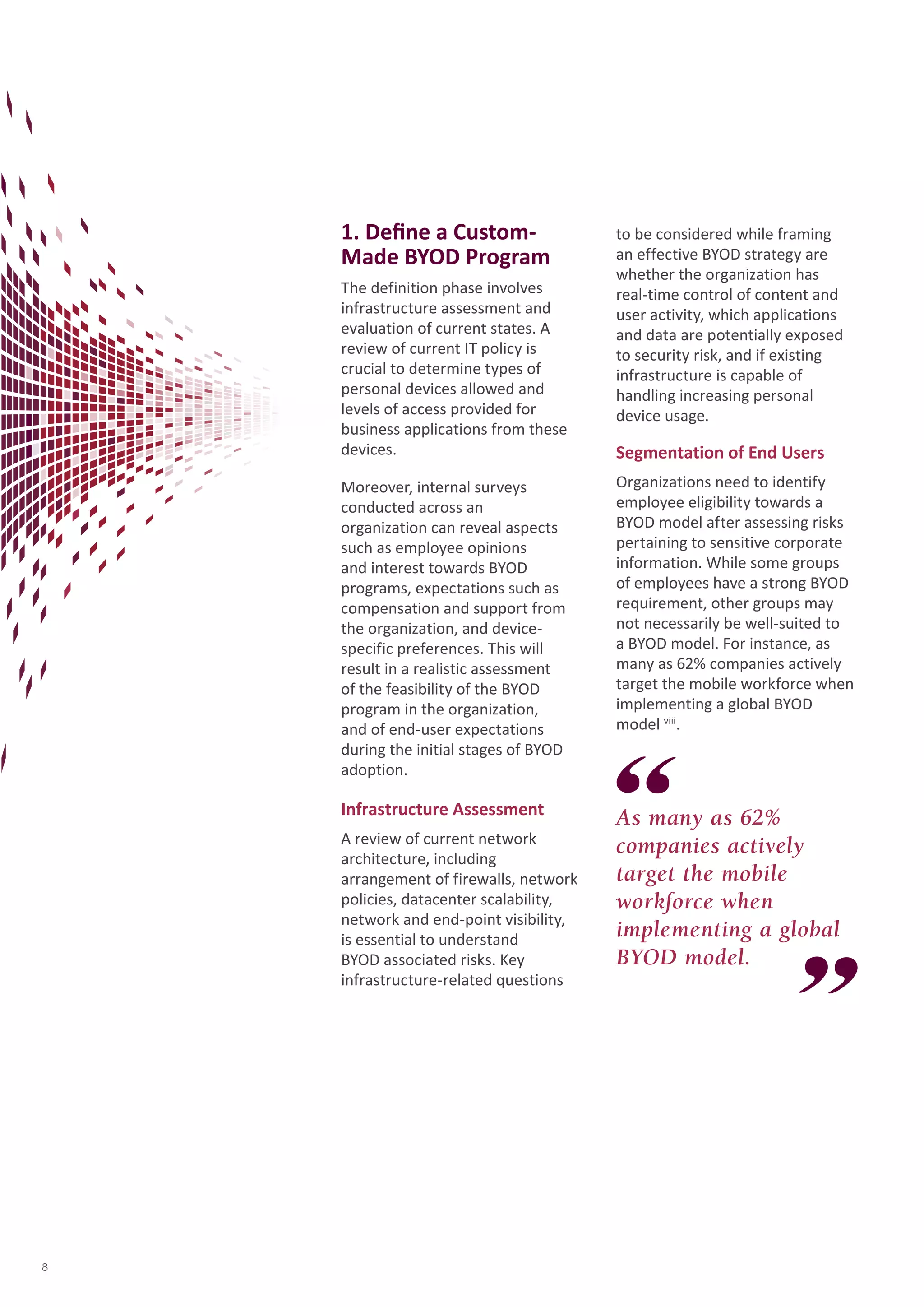 1. Define a Custom- 
Made BYOD Program 
The definition phase involves 
infrastructure assessment and 
evaluation of current states. A 
review of current IT policy is 
crucial to determine types of 
personal devices allowed and 
levels of access provided for 
business applications from these 
devices. 
Moreover, internal surveys 
conducted across an 
organization can reveal aspects 
such as employee opinions 
and interest towards BYOD 
programs, expectations such as 
compensation and support from 
the organization, and device-specific 
preferences. This will 
result in a realistic assessment 
of the feasibility of the BYOD 
program in the organization, 
and of end-user expectations 
during the initial stages of BYOD 
adoption. 
Infrastructure Assessment 
A review of current network 
architecture, including 
arrangement of firewalls, network 
policies, datacenter scalability, 
network and end-point visibility, 
is essential to understand 
BYOD associated risks. Key 
infrastructure-related questions 
to be considered while framing 
an effective BYOD strategy are 
whether the organization has 
real-time control of content and 
user activity, which applications 
and data are potentially exposed 
to security risk, and if existing 
infrastructure is capable of 
handling increasing personal 
device usage. 
As many as 62% 
companies actively 
target the mobile 
workforce when 
implementing a global 
BYOD model. 
Segmentation of End Users 
Organizations need to identify 
employee eligibility towards a 
BYOD model after assessing risks 
pertaining to sensitive corporate 
information. While some groups 
of employees have a strong BYOD 
requirement, other groups may 
not necessarily be well-suited to 
a BYOD model. For instance, as 
many as 62% companies actively 
target the mobile workforce when 
implementing a global BYOD 
model viii. 
8 
 