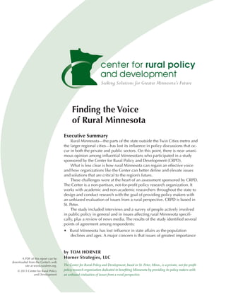 Finding the Voice
                                           of Rural Minnesota
                                     Executive Summary
                                          Rural Minnesota—the parts of the state outside the Twin Cities metro and
                                     the larger regional cities—has lost its influence in policy discussions that oc-
                                     cur in both the private and public sectors. On this point, there is near unani-
                                     mous opinion among influential Minnesotans who participated in a study
                                     sponsored by the Center for Rural Policy and Development (CRPD).
                                          What is less clear is how rural Minnesota can regain an effective voice
                                     and how organizations like the Center can better define and elevate issues
                                     and solutions that are critical to the region’s future.
                                          These challenges were at the heart of an assessment sponsored by CRPD.
                                     The Center is a non-partisan, not-for-profit policy research organization. It
                                     works with academic and non-academic researchers throughout the state to
                                     design and conduct research with the goal of providing policy makers with
                                     an unbiased evaluation of issues from a rural perspective. CRPD is based in
                                     St. Peter.
                                          The study included interviews and a survey of people actively involved
                                     in public policy in general and in issues affecting rural Minnesota specifi-
                                     cally, plus a review of news media. The results of the study identified several
                                     points of agreement among respondents:
                                     • Rural Minnesota has lost influence in state affairs as the population
                                       declines and ages. A major concern is that issues of greatest importance



                                     by TOM HORNER
      A PDF of this report can be    Horner Strategies, LLC
downloaded from the Center’s web
        site at www.ruralmn.org.     The Center for Rural Policy and Development, based in St. Peter, Minn., is a private, not-for-profit
    © 2013 Center for Rural Policy   policy research organization dedicated to benefiting Minnesota by providing its policy makers with
               and Development       an unbiased evaluation of issues from a rural perspective.
 
