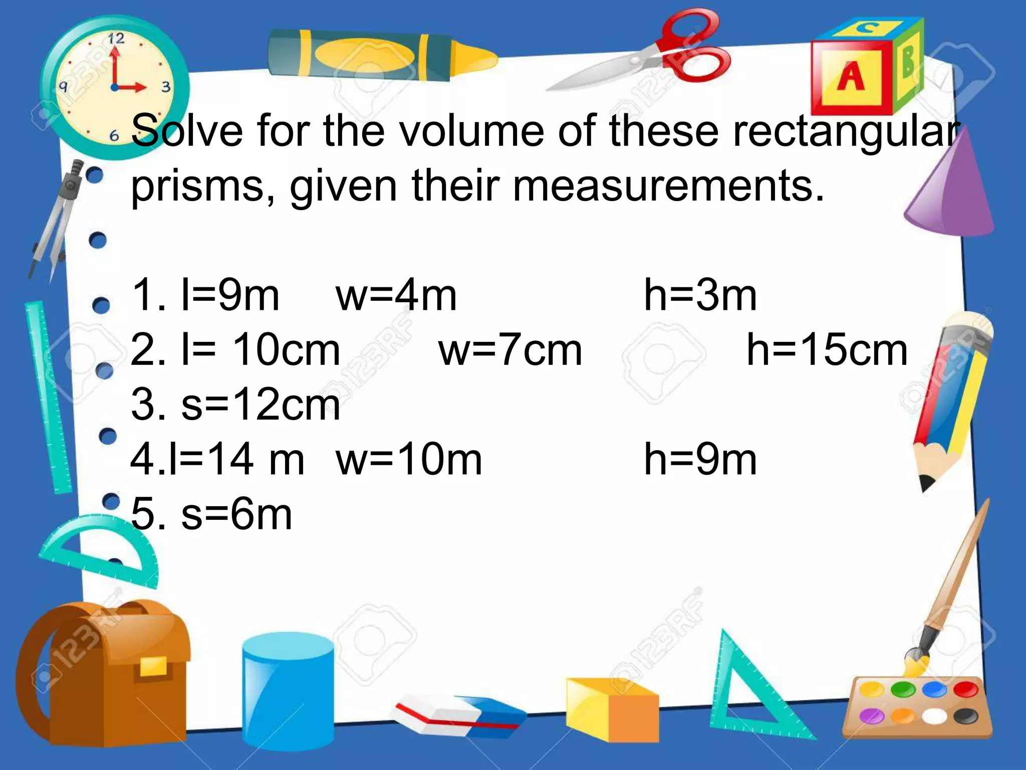 Solve for the volume of these rectangular
prisms, given their measurements.
1. l=9m w=4m h=3m
2. l= 10cm w=7cm h=15cm
3. s=12cm
4.l=14 m w=10m h=9m
5. s=6m
