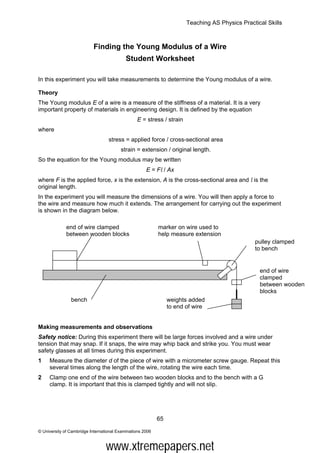 Teaching AS Physics Practical Skills



                           Finding the Young Modulus of a Wire
                                            Student Worksheet

In this experiment you will take measurements to determine the Young modulus of a wire.

Theory
The Young modulus E of a wire is a measure of the stiffness of a material. It is a very
important property of materials in engineering design. It is defined by the equation
                                                 E = stress / strain
where
                                   stress = applied force / cross-sectional area
                                         strain = extension / original length.
So the equation for the Young modulus may be written
                                                      E = Fl / Ax
where F is the applied force, x is the extension, A is the cross-sectional area and l is the
original length.
In the experiment you will measure the dimensions of a wire. You will then apply a force to
the wire and measure how much it extends. The arrangement for carrying out the experiment
is shown in the diagram below.

              end of wire clamped                           marker on wire used to
              between wooden blocks                         help measure extension
                                                                                                 pulley clamped
                                                                                                 to bench


                                                                                                   end of wire
                                                                                                   clamped
                                                                                                   between wooden
                                                                                                   blocks
                bench                                            weights added
                                                                 to end of wire


Making measurements and observations
Safety notice: During this experiment there will be large forces involved and a wire under
tension that may snap. If it snaps, the wire may whip back and strike you. You must wear
safety glasses at all times during this experiment.
1    Measure the diameter d of the piece of wire with a micrometer screw gauge. Repeat this
     several times along the length of the wire, rotating the wire each time.
2    Clamp one end of the wire between two wooden blocks and to the bench with a G
     clamp. It is important that this is clamped tightly and will not slip.




                                                            65

© University of Cambridge International Examinations 2006



                                  www.xtremepapers.net
 