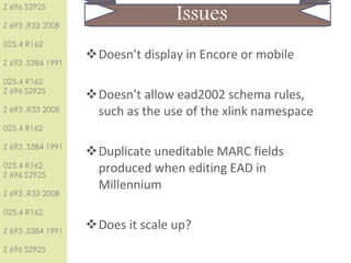 Issues Doesn’t display in Encore or mobile  Doesn’t allow ead2002 schema rules, such as the use of the xlink namespace Duplicate uneditable MARC fields produced when editing EAD in Millennium Does it scale up? 