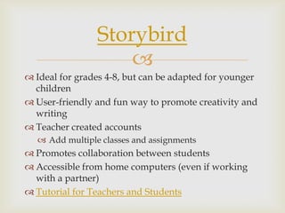 
 Ideal for grades 4-8, but can be adapted for younger
children
 User-friendly and fun way to promote creativity and
writing
 Teacher created accounts
 Add multiple classes and assignments
 Promotes collaboration between students
 Accessible from home computers (even if working
with a partner)
 Tutorial for Teachers and Students
Storybird
 