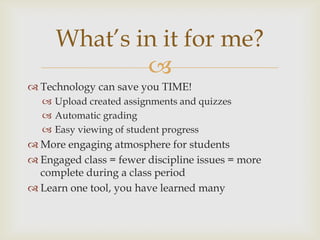 
 Technology can save you TIME!
 Upload created assignments and quizzes
 Automatic grading
 Easy viewing of student progress
 More engaging atmosphere for students
 Engaged class = fewer discipline issues = more
complete during a class period
 Learn one tool, you have learned many
What’s in it for me?
 