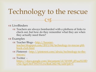 
 LiveBinders
 Teachers are always bombarded with a plethora of links to
check out, but how do they remember what they are when
they actually need them?
 Examples
 Teacher Blogs - http://hoosier-
teacher.blogspot.com/2013/04/technology-to-rescue-pbl-
book-club.html
 Pinterest - http://pinterest.com/alruiz/technology-to-the-
rescue/
 Twitter -
https://docs.google.com/document/d/1bYft9_jfYuuXU0D
vNe-XgzC0nVT813YUrwRniGM2-94/edit?pli=1
Technology to the rescue
 