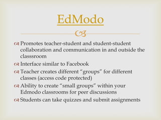 
 Promotes teacher-student and student-student
collaboration and communication in and outside the
classsroom
 Interface similar to Facebook
 Teacher creates different “groups” for different
classes (access code protected)
 Ability to create “small groups” within your
Edmodo classrooms for peer discussions
 Students can take quizzes and submit assignments
EdModo
 