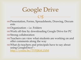 
 Presentation, Forms, Spreadsheets, Drawing, Docum
ents
 Organization – i.e. Folders
 Work off-line by downloading Google Drive for PC
 Strong collaboration
 Teachers can view what students are working on and
offer comments along the way
 What do teachers and principals have to say about
using GoogleDocs? -
http://youtu.be/TYPjJK6LZdM
Google Drive
 