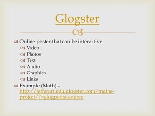 
 Online poster that can be interactive
 Video
 Photos
 Text
 Audio
 Graphics
 Links
 Example (Math) -
http://jeffarari.edu.glogster.com/maths-
project/?=glogpedia-source
Glogster
 