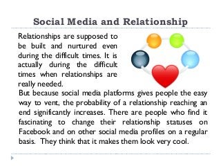 Social Media and Relationship
Relationships are supposed to
be built and nurtured even
during the difficult times. It is
actually during the difficult
times when relationships are
really needed.
But because social media platforms gives people the easy
way to vent, the probability of a relationship reaching an
end significantly increases. There are people who find it
fascinating to change their relationship statuses on
Facebook and on other social media profiles on a regular
basis. They think that it makes them look very cool.
 