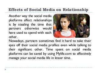 Effects of Social Media on Relationship
Another way the social media
platforms affect relationships
is by stealing the time that
partners otherwise would
have used to spend with each
other.
Nowadays, partners sometimes find it hard to take their
eyes off their social media profiles even while talking to
their significant other. Time spent on social media
platforms can be saved by using Mylife.com to effectively
manage your social media life in lesser time.
 