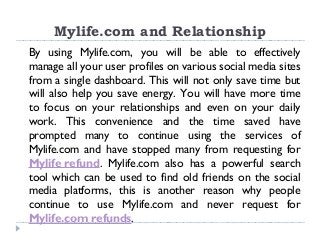 Mylife.com and Relationship
By using Mylife.com, you will be able to effectively
manage all your user profiles on various social media sites
from a single dashboard. This will not only save time but
will also help you save energy. You will have more time
to focus on your relationships and even on your daily
work. This convenience and the time saved have
prompted many to continue using the services of
Mylife.com and have stopped many from requesting for
Mylife refund. Mylife.com also has a powerful search
tool which can be used to find old friends on the social
media platforms, this is another reason why people
continue to use Mylife.com and never request for
Mylife.com refunds.
 